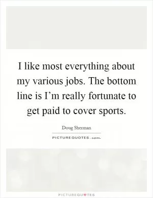 I like most everything about my various jobs. The bottom line is I’m really fortunate to get paid to cover sports Picture Quote #1