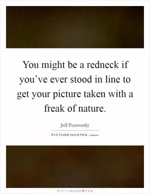 You might be a redneck if you’ve ever stood in line to get your picture taken with a freak of nature Picture Quote #1