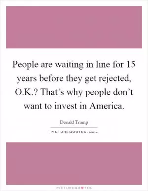 People are waiting in line for 15 years before they get rejected, O.K.? That’s why people don’t want to invest in America Picture Quote #1