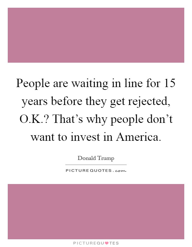 People are waiting in line for 15 years before they get rejected, O.K.? That's why people don't want to invest in America. Picture Quote #1