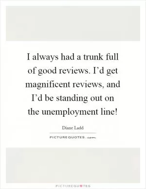 I always had a trunk full of good reviews. I’d get magnificent reviews, and I’d be standing out on the unemployment line! Picture Quote #1