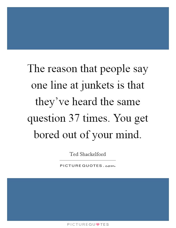 The reason that people say one line at junkets is that they've heard the same question 37 times. You get bored out of your mind. Picture Quote #1