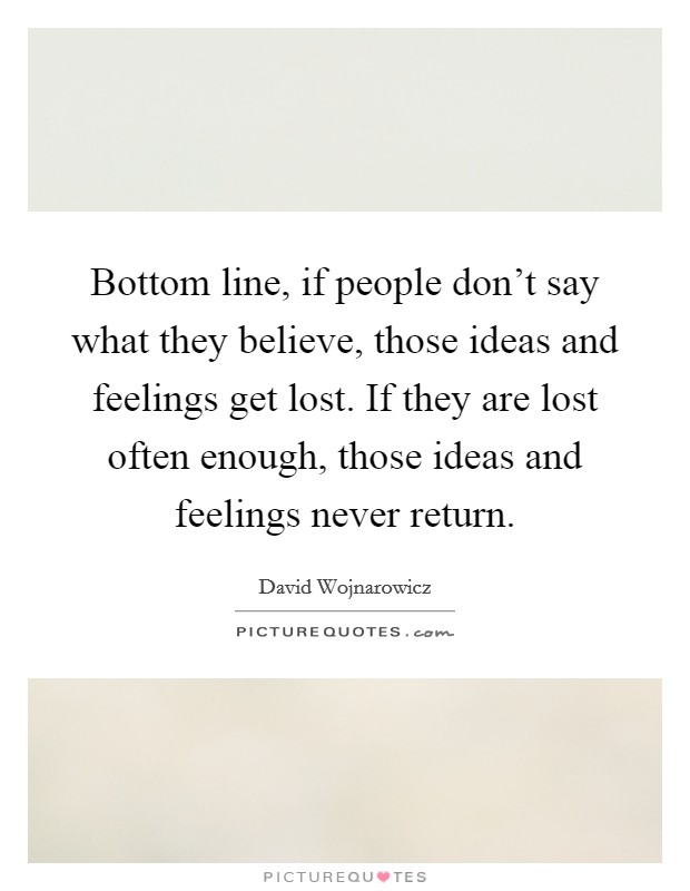 Bottom line, if people don't say what they believe, those ideas and feelings get lost. If they are lost often enough, those ideas and feelings never return. Picture Quote #1