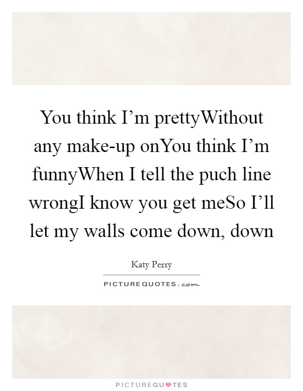 You think I'm prettyWithout any make-up onYou think I'm funnyWhen I tell the puch line wrongI know you get meSo I'll let my walls come down, down Picture Quote #1