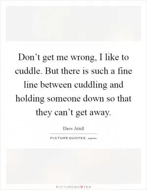 Don’t get me wrong, I like to cuddle. But there is such a fine line between cuddling and holding someone down so that they can’t get away Picture Quote #1