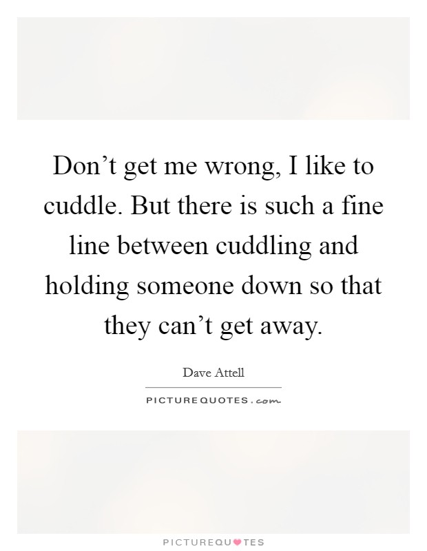 Don't get me wrong, I like to cuddle. But there is such a fine line between cuddling and holding someone down so that they can't get away. Picture Quote #1