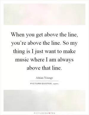 When you get above the line, you’re above the line. So my thing is I just want to make music where I am always above that line Picture Quote #1