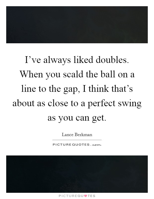 I've always liked doubles. When you scald the ball on a line to the gap, I think that's about as close to a perfect swing as you can get. Picture Quote #1