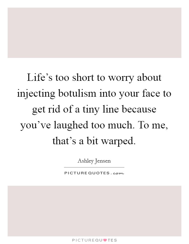 Life's too short to worry about injecting botulism into your face to get rid of a tiny line because you've laughed too much. To me, that's a bit warped. Picture Quote #1