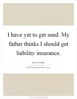 I have yet to get sued. My father thinks I should get liability insurance Picture Quote #1