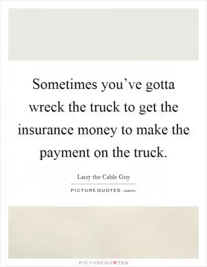 Sometimes you’ve gotta wreck the truck to get the insurance money to make the payment on the truck Picture Quote #1