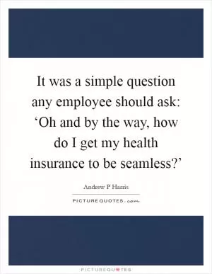It was a simple question any employee should ask: ‘Oh and by the way, how do I get my health insurance to be seamless?’ Picture Quote #1
