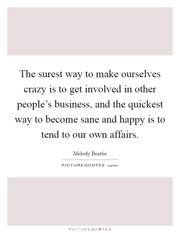 The surest way to make ourselves crazy is to get involved in other people's business, and the quickest way to become sane and happy is to tend to our own affairs. Picture Quote #1
