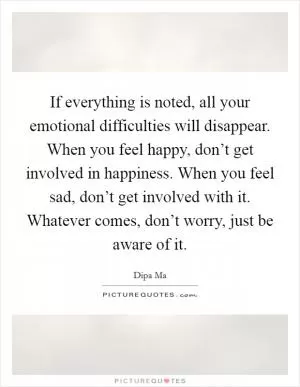 If everything is noted, all your emotional difficulties will disappear. When you feel happy, don’t get involved in happiness. When you feel sad, don’t get involved with it. Whatever comes, don’t worry, just be aware of it Picture Quote #1