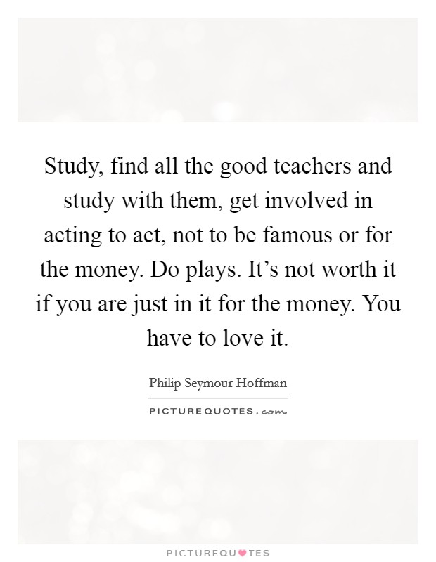 Study, find all the good teachers and study with them, get involved in acting to act, not to be famous or for the money. Do plays. It's not worth it if you are just in it for the money. You have to love it. Picture Quote #1