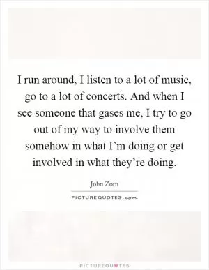 I run around, I listen to a lot of music, go to a lot of concerts. And when I see someone that gases me, I try to go out of my way to involve them somehow in what I’m doing or get involved in what they’re doing Picture Quote #1
