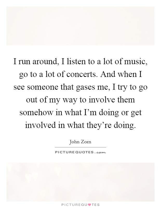 I run around, I listen to a lot of music, go to a lot of concerts. And when I see someone that gases me, I try to go out of my way to involve them somehow in what I'm doing or get involved in what they're doing. Picture Quote #1