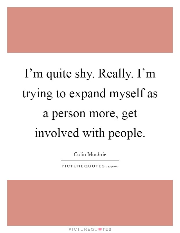 I'm quite shy. Really. I'm trying to expand myself as a person more, get involved with people. Picture Quote #1
