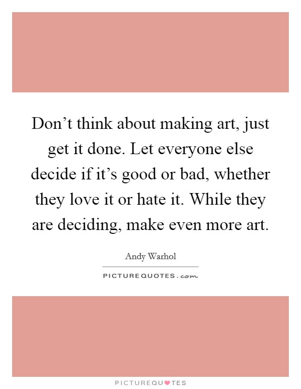 Don't think about making art, just get it done. Let everyone else decide if it's good or bad, whether they love it or hate it. While they are deciding, make even more art. Picture Quote #1