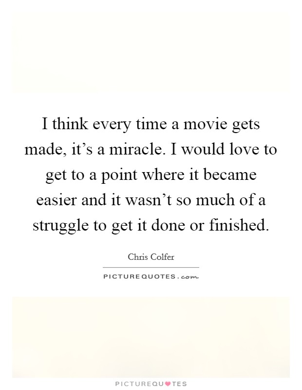 I think every time a movie gets made, it's a miracle. I would love to get to a point where it became easier and it wasn't so much of a struggle to get it done or finished. Picture Quote #1