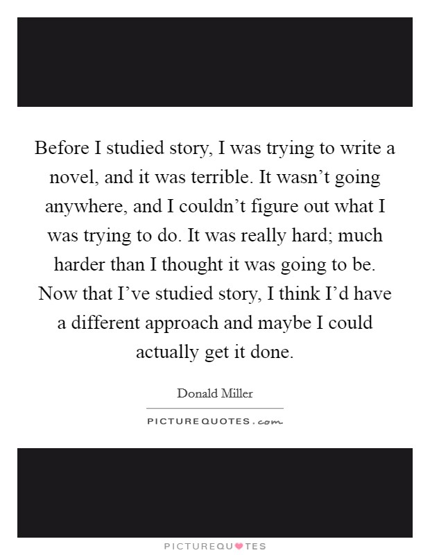 Before I studied story, I was trying to write a novel, and it was terrible. It wasn't going anywhere, and I couldn't figure out what I was trying to do. It was really hard; much harder than I thought it was going to be. Now that I've studied story, I think I'd have a different approach and maybe I could actually get it done. Picture Quote #1