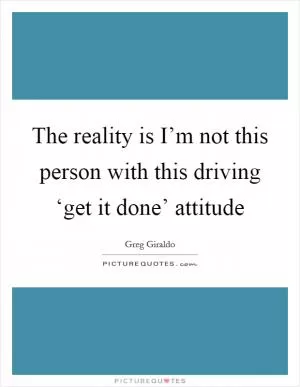The reality is I’m not this person with this driving ‘get it done’ attitude Picture Quote #1