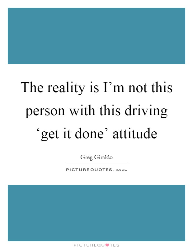 The reality is I'm not this person with this driving ‘get it done' attitude Picture Quote #1