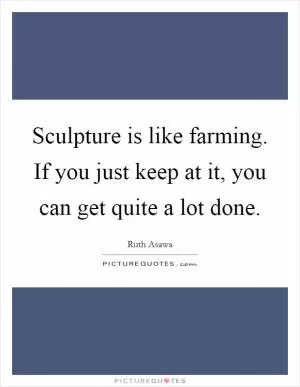 Sculpture is like farming. If you just keep at it, you can get quite a lot done Picture Quote #1
