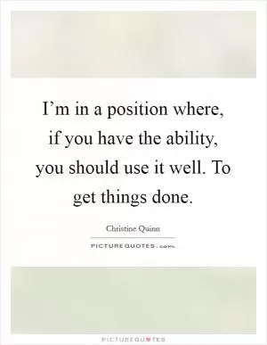 I’m in a position where, if you have the ability, you should use it well. To get things done Picture Quote #1