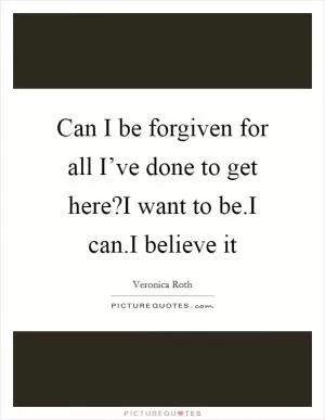 Can I be forgiven for all I’ve done to get here?I want to be.I can.I believe it Picture Quote #1