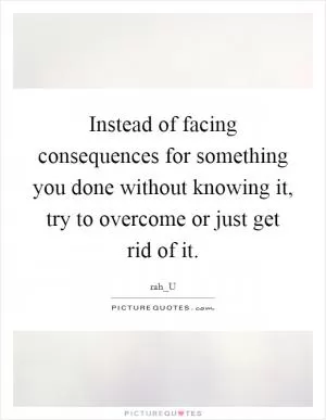 Instead of facing consequences for something you done without knowing it, try to overcome or just get rid of it Picture Quote #1
