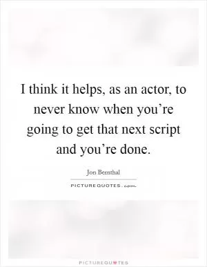 I think it helps, as an actor, to never know when you’re going to get that next script and you’re done Picture Quote #1
