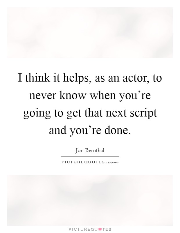 I think it helps, as an actor, to never know when you're going to get that next script and you're done. Picture Quote #1