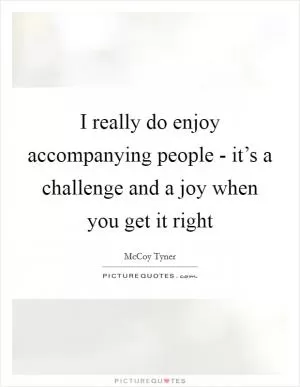 I really do enjoy accompanying people - it’s a challenge and a joy when you get it right Picture Quote #1