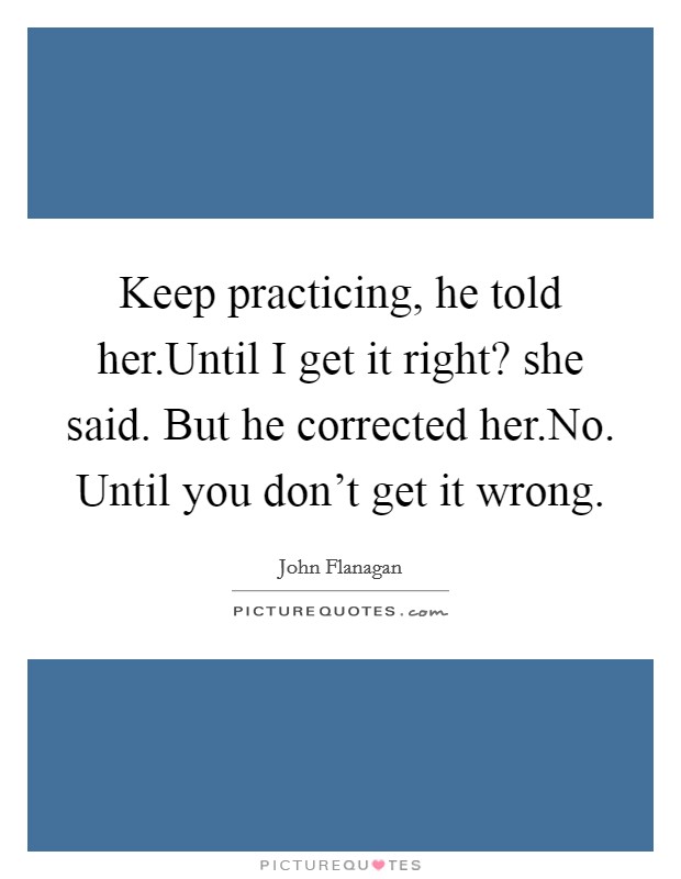 Keep practicing, he told her.Until I get it right? she said. But he corrected her.No. Until you don't get it wrong. Picture Quote #1