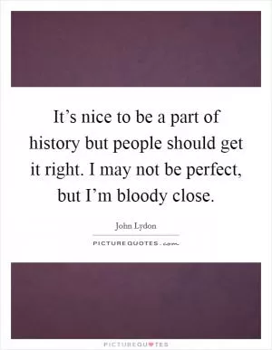It’s nice to be a part of history but people should get it right. I may not be perfect, but I’m bloody close Picture Quote #1