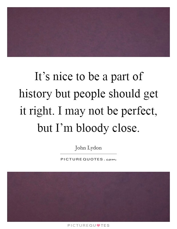 It's nice to be a part of history but people should get it right. I may not be perfect, but I'm bloody close. Picture Quote #1