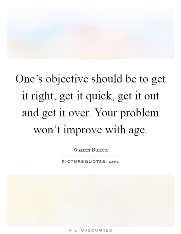 One's objective should be to get it right, get it quick, get it out and get it over. Your problem won't improve with age. Picture Quote #1