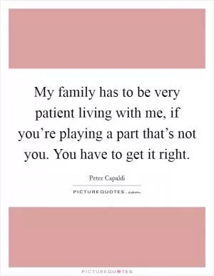 My family has to be very patient living with me, if you’re playing a part that’s not you. You have to get it right Picture Quote #1