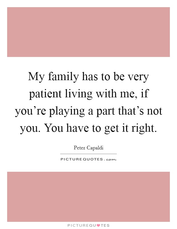 My family has to be very patient living with me, if you're playing a part that's not you. You have to get it right. Picture Quote #1