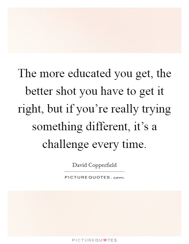 The more educated you get, the better shot you have to get it right, but if you're really trying something different, it's a challenge every time. Picture Quote #1