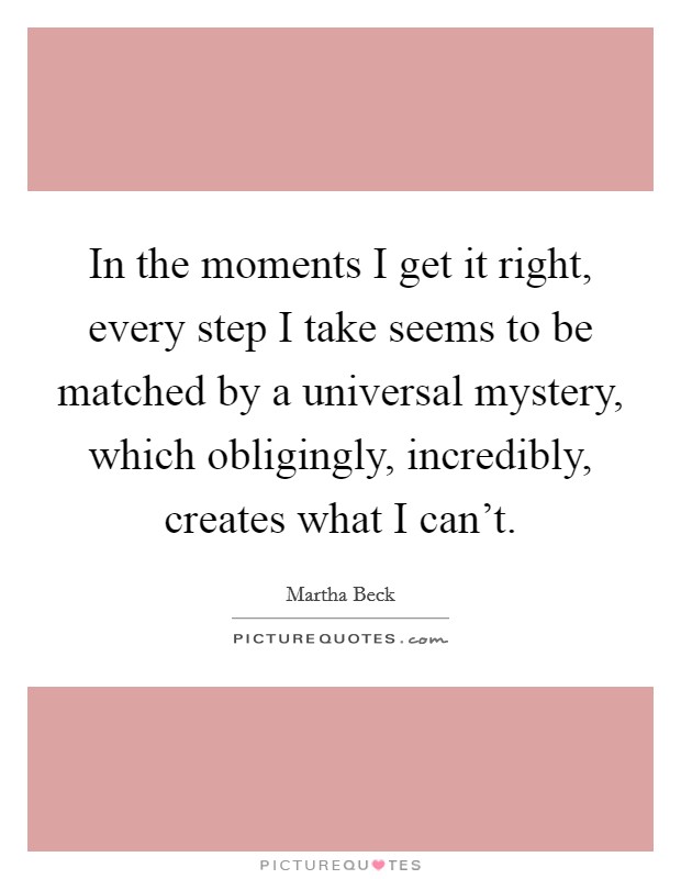 In the moments I get it right, every step I take seems to be matched by a universal mystery, which obligingly, incredibly, creates what I can't. Picture Quote #1