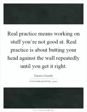 Real practice means working on stuff you’re not good at. Real practice is about butting your head against the wall repeatedly until you get it right Picture Quote #1
