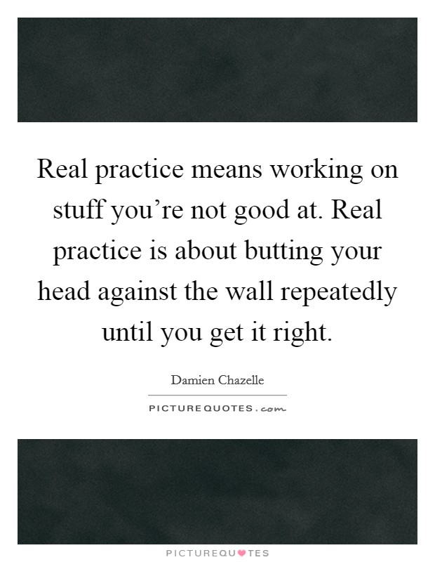 Real practice means working on stuff you're not good at. Real practice is about butting your head against the wall repeatedly until you get it right. Picture Quote #1