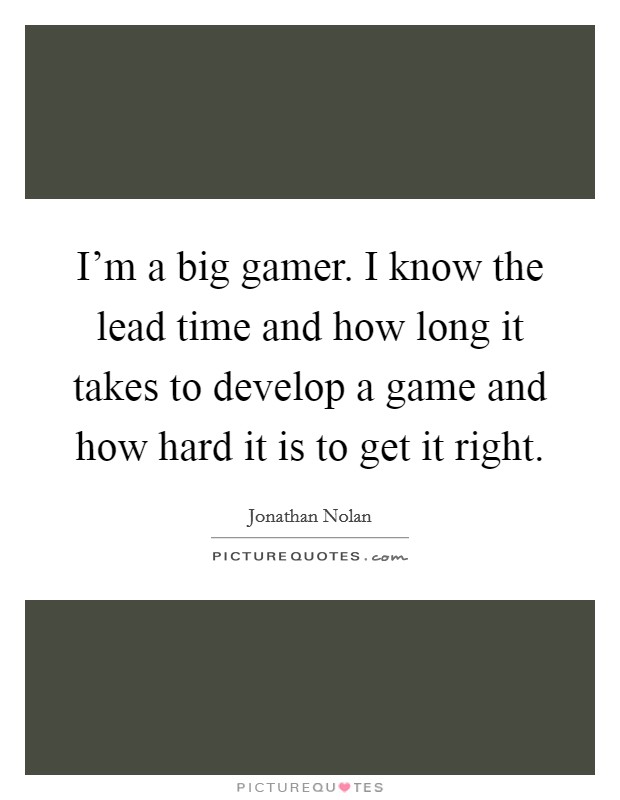 I'm a big gamer. I know the lead time and how long it takes to develop a game and how hard it is to get it right. Picture Quote #1