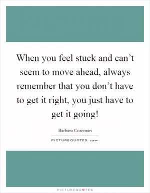 When you feel stuck and can’t seem to move ahead, always remember that you don’t have to get it right, you just have to get it going! Picture Quote #1