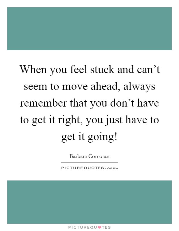 When you feel stuck and can't seem to move ahead, always remember that you don't have to get it right, you just have to get it going! Picture Quote #1