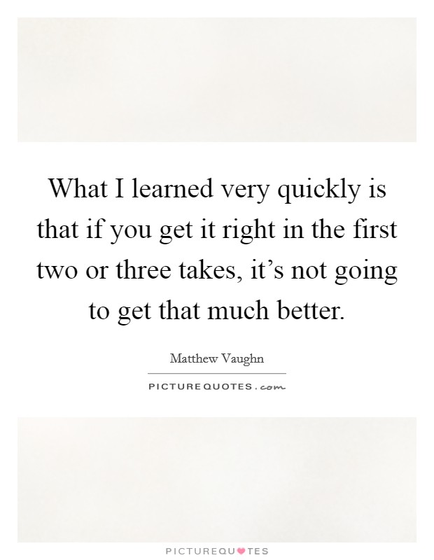 What I learned very quickly is that if you get it right in the first two or three takes, it's not going to get that much better. Picture Quote #1