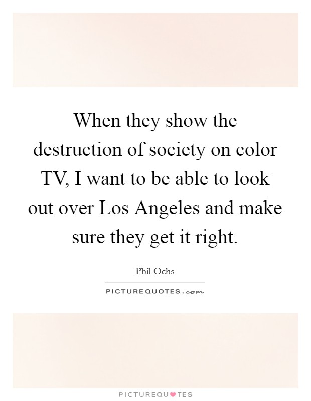 When they show the destruction of society on color TV, I want to be able to look out over Los Angeles and make sure they get it right. Picture Quote #1