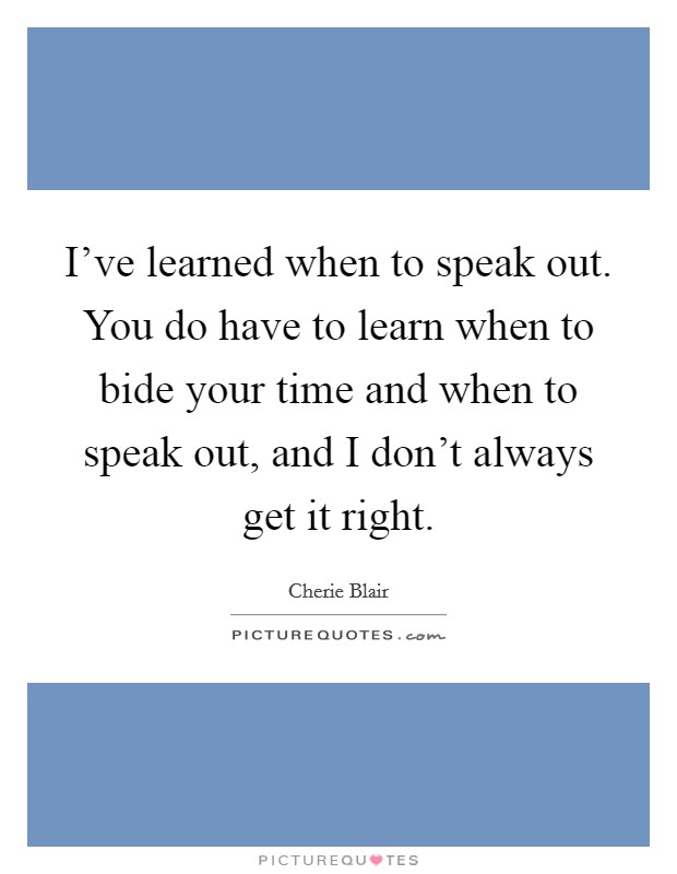 I've learned when to speak out. You do have to learn when to bide your time and when to speak out, and I don't always get it right. Picture Quote #1